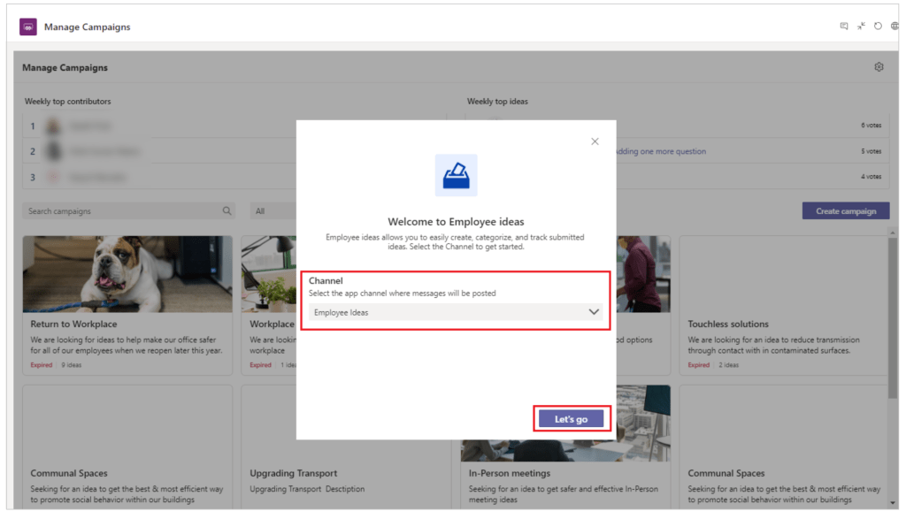 Manage Campaigns 
Manage Campaigns 
top contributors 
3 
Retum to Workplace 
We are looking for ideas to help make our office safer 
for all of our employees when we reopen later this year. 
Communal Spaces 
Seeking for an idea to get the best & most efficient way 
social behavior within our bu 
Weekly top ideas 
Welcome to Employee ideas 
Employe ideas allows you to easily create, categorize, and track submitted 
ideas. Select the Channel to get started. 
Channel 
Select the app channel where messages will be posted 
ing more question 
Touch less solutions 
Employee Ideas 
We are 
Upgrading Transport 
Upgrading Transport Desctiption 
In-Person meetings 
Seeking for an idea to get safer and effective In-person 
We öre looking for an idea to reduce transmission 
through contxt with in contaminated surfaces. 
Communal Spaces 
Seeking for idea to get the best & most efficient way 
social within our 